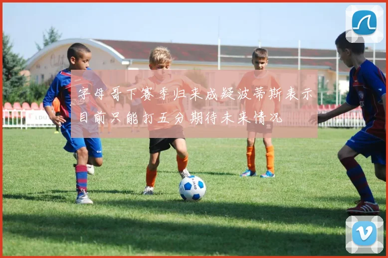 字母哥下赛季归来成疑波蒂斯表示目前只能打五分期待未来情况
