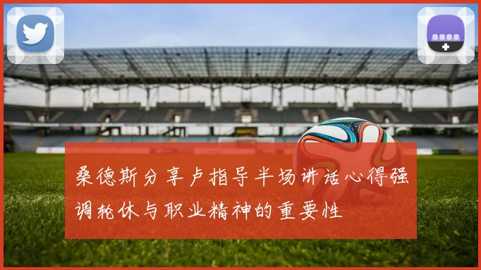 桑德斯分享卢指导半场讲话心得强调轮休与职业精神的重要性