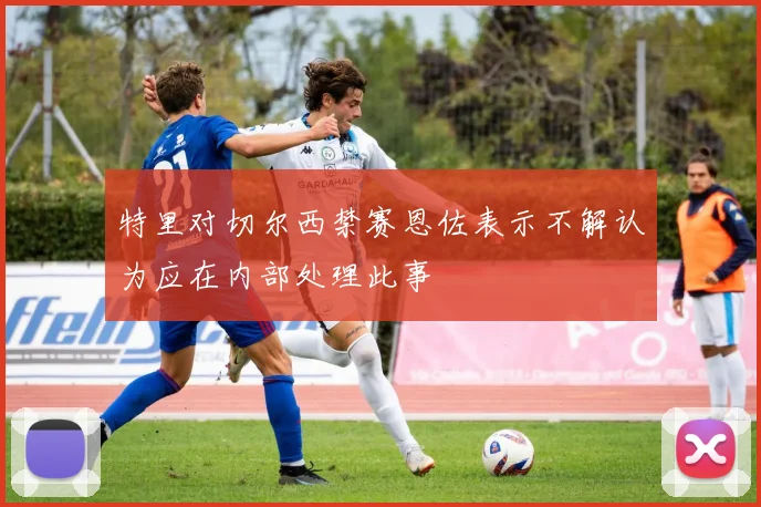 特里对切尔西禁赛恩佐表示不解认为应在内部处理此事