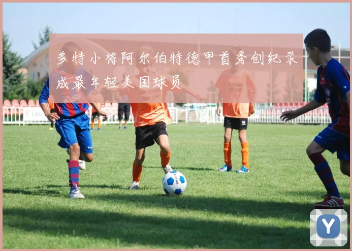 多特小将阿尔伯特德甲首秀创纪录成最年轻美国球员
