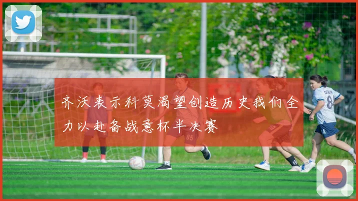 齐沃表示科莫渴望创造历史我们全力以赴备战意杯半决赛