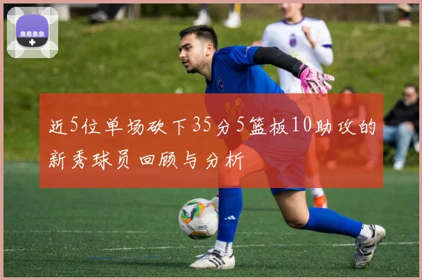 近5位单场砍下35分5篮板10助攻的新秀球员回顾与分析