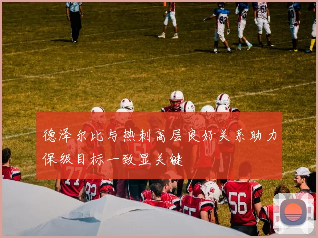 德泽尔比与热刺高层良好关系助力保级目标一致显关键