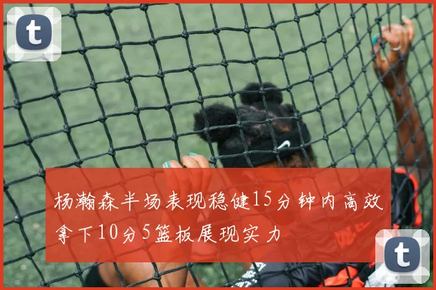杨瀚森半场表现稳健15分钟内高效拿下10分5篮板展现实力
