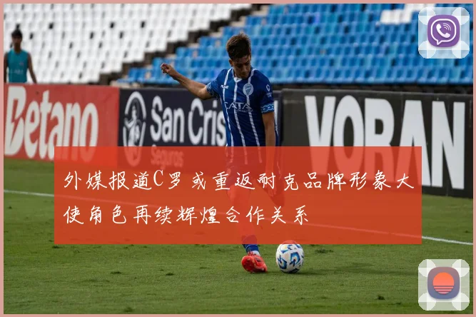 外媒报道C罗或重返耐克品牌形象大使角色再续辉煌合作关系